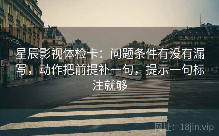 星辰影视体检卡:问题条件有没有漏写,动作把前提补一句,提示一句标注就够 星辰影视体检卡:问题条件有没有漏写,动作把前提补一句,提示一句标注就够