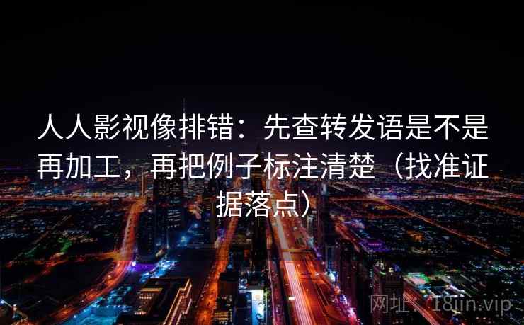 人人影视像排错：先查转发语是不是再加工，再把例子标注清楚（找准证据落点）