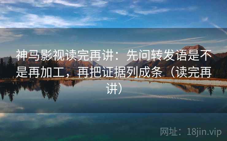 神马影视读完再讲：先问转发语是不是再加工，再把证据列成条（读完再讲）