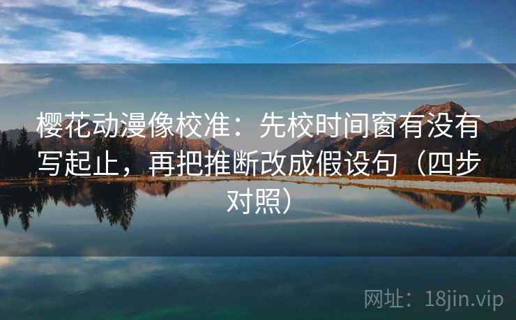 樱花动漫像校准：先校时间窗有没有写起止，再把推断改成假设句（四步对照）