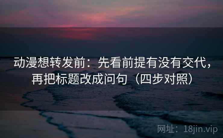 动漫想转发前：先看前提有没有交代，再把标题改成问句（四步对照）