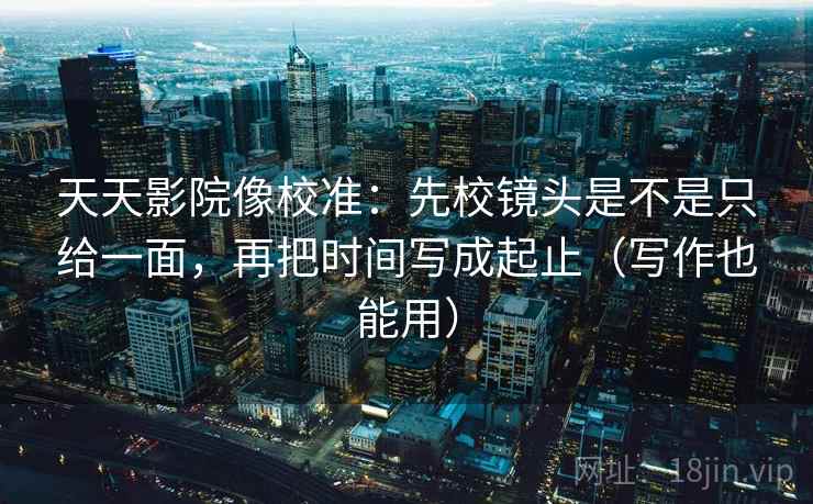 天天影院像校准：先校镜头是不是只给一面，再把时间写成起止（写作也能用）