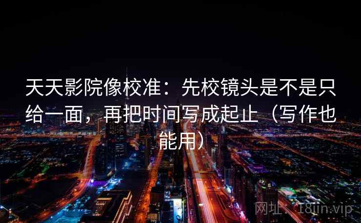 天天影院像校准：先校镜头是不是只给一面，再把时间写成起止（写作也能用）