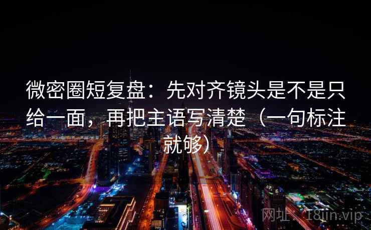微密圈短复盘：先对齐镜头是不是只给一面，再把主语写清楚（一句标注就够）