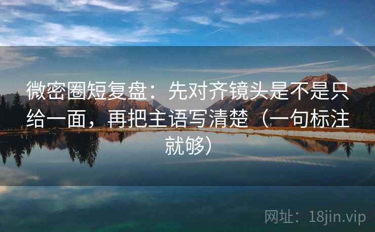 微密圈短复盘：先对齐镜头是不是只给一面，再把主语写清楚（一句标注就够）