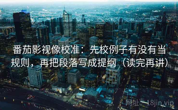 番茄影视像校准：先校例子有没有当规则，再把段落写成提纲（读完再讲）