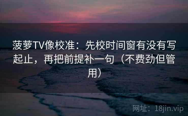 菠萝TV像校准:先校时间窗有没有写起止,再把前提补一句(不费劲但管用) 菠萝TV像校准:先校时间窗有没有写起止,再把前提补一句(不费劲但管用)