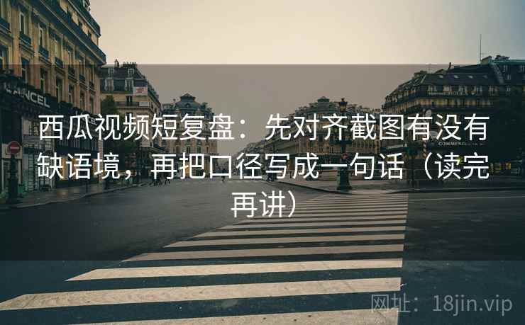 西瓜视频短复盘:先对齐截图有没有缺语境,再把口径写成一句话(读完再讲) 西瓜视频短复盘:先对齐截图有没有缺语境,再把口径写成一句话(读完再讲)