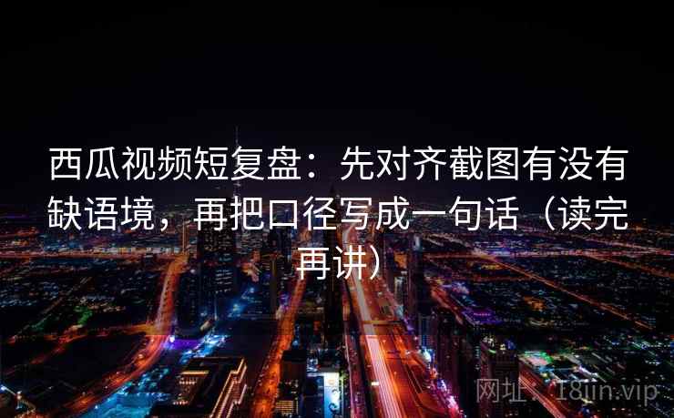 西瓜视频短复盘:先对齐截图有没有缺语境,再把口径写成一句话(读完再讲) 西瓜视频短复盘:先对齐截图有没有缺语境,再把口径写成一句话(读完再讲)
