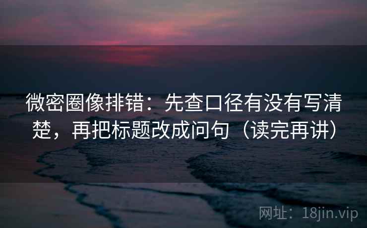 微密圈像排错:先查口径有没有写清楚,再把标题改成问句(读完再讲) 微密圈像排错:先查口径有没有写清楚,再把标题改成问句(读完再讲)