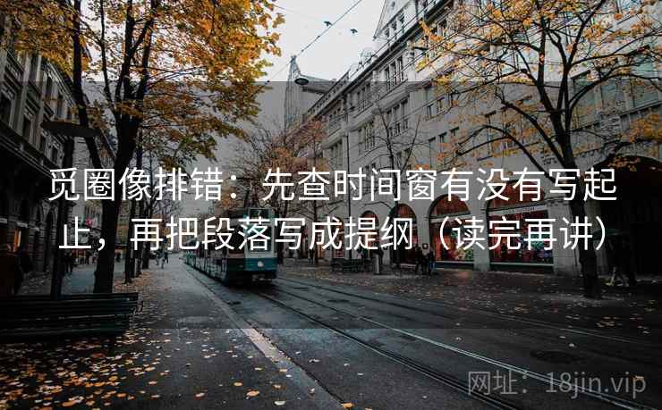 觅圈像排错：先查时间窗有没有写起止，再把段落写成提纲（读完再讲）