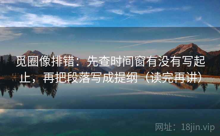 觅圈像排错：先查时间窗有没有写起止，再把段落写成提纲（读完再讲）