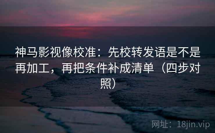 神马影视像校准：先校转发语是不是再加工，再把条件补成清单（四步对照）