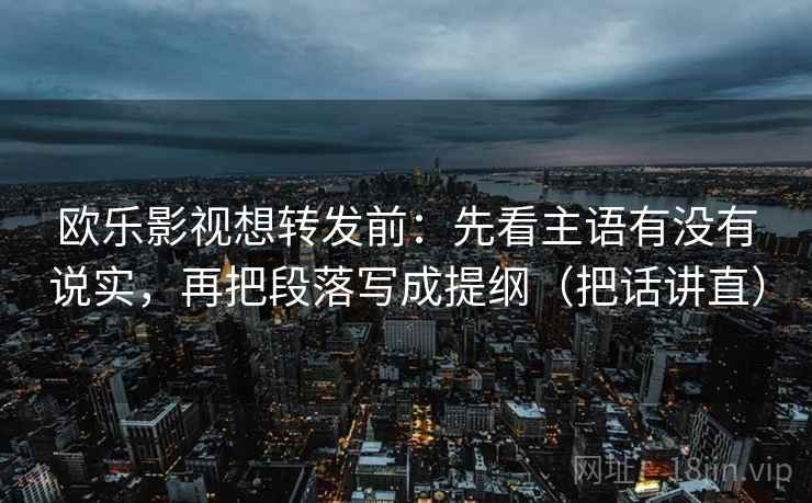 欧乐影视想转发前:先看主语有没有说实,再把段落写成提纲(把话讲直) 欧乐影视想转发前:先看主语有没有说实,再把段落写成提纲(把话讲直)