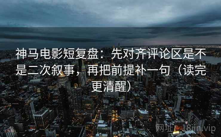 神马电影短复盘：先对齐评论区是不是二次叙事，再把前提补一句（读完更清醒）
